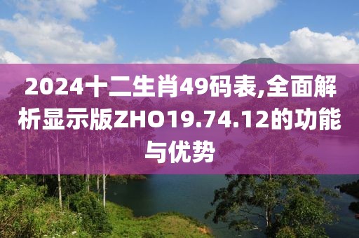 2024十二生肖49码表,全面解析显示版ZHO19.74.12的功能与优势