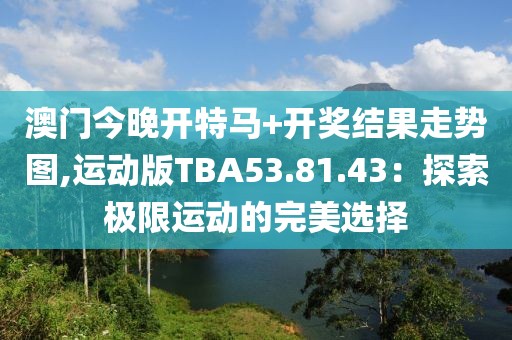 澳门今晚开特马+开奖结果走势图,运动版TBA53.81.43：探索极限运动的完美选择