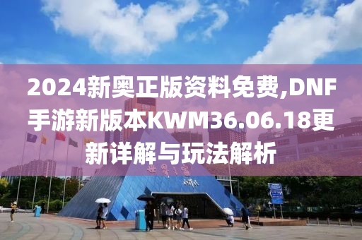 2024新奥正版资料免费,DNF手游新版本KWM36.06.18更新详解与玩法解析
