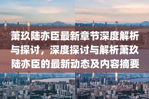 萧玖陆亦臣最新章节深度解析与探讨，深度探讨与解析萧玖陆亦臣的最新动态及内容摘要