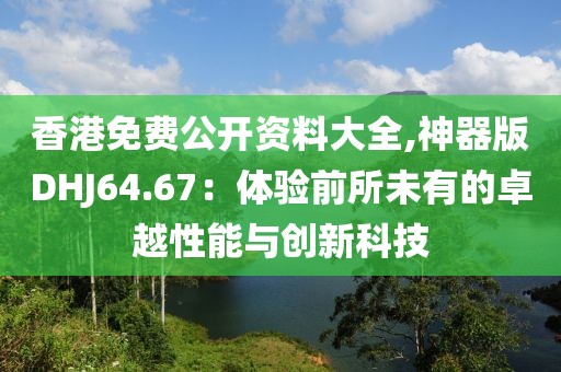 香港免费公开资料大全,神器版DHJ64.67：体验前所未有的卓越性能与创新科技