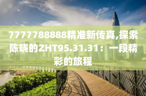 7777788888精准新传真,探索陈晓的ZHT95.31.31：一段精彩的旅程