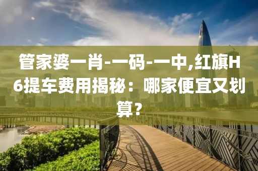 管家婆一肖-一码-一中,红旗H6提车费用揭秘：哪家便宜又划算？