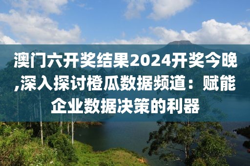 澳门六开奖结果2024开奖今晚,深入探讨橙瓜数据频道：赋能企业数据决策的利器