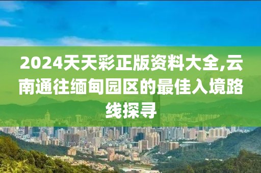 2024天天彩正版资料大全,云南通往缅甸园区的最佳入境路线探寻