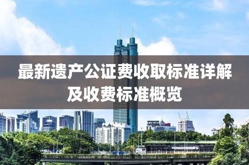 最新遗产公证费收取标准详解及收费标准概览