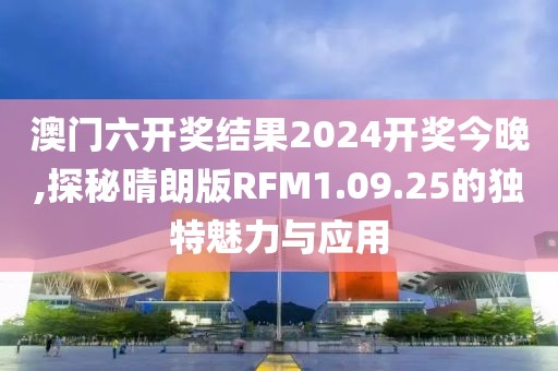澳门六开奖结果2024开奖今晚,探秘晴朗版RFM1.09.25的独特魅力与应用