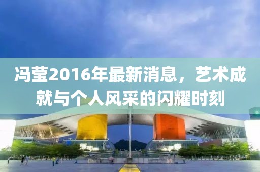 冯莹2016年最新消息，艺术成就与个人风采的闪耀时刻