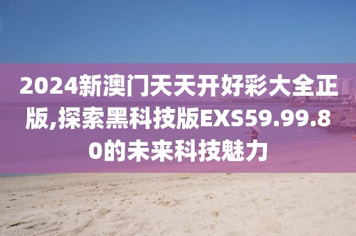 2024新澳门天天开好彩大全正版,探索黑科技版EXS59.99.80的未来科技魅力
