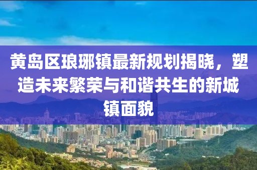黄岛区琅琊镇最新规划揭晓，塑造未来繁荣与和谐共生的新城镇面貌