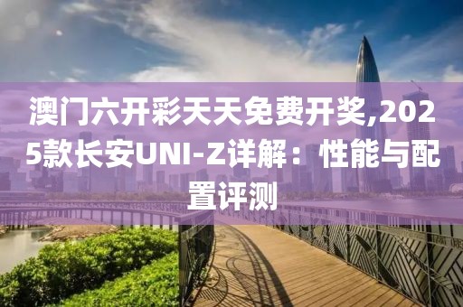 澳门六开彩天天免费开奖,2025款长安UNI-Z详解：性能与配置评测