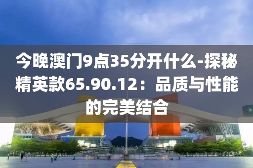 今晚澳门9点35分开什么-探秘精英款65.90.12：品质与性能的完美结合