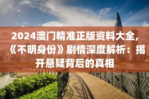 2024澳门精准正版资料大全,《不明身份》剧情深度解析：揭开悬疑背后的真相