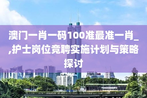 澳门一肖一码100准最准一肖_,护士岗位竞聘实施计划与策略探讨