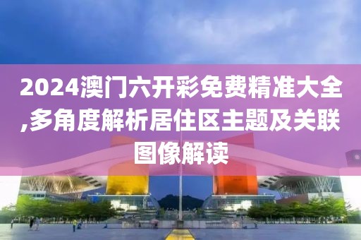 2024澳门六开彩免费精准大全,多角度解析居住区主题及关联图像解读
