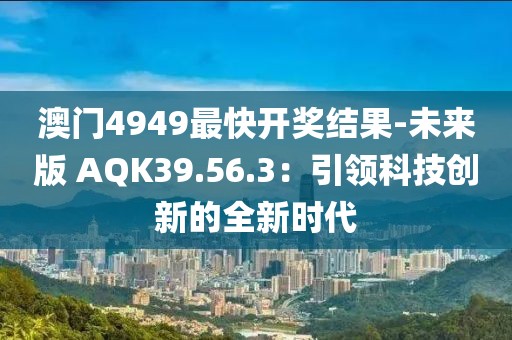 澳门4949最快开奖结果-未来版 AQK39.56.3：引领科技创新的全新时代