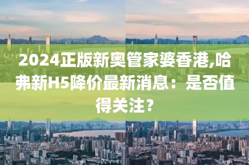 2024正版新奥管家婆香港,哈弗新H5降价最新消息：是否值得关注？