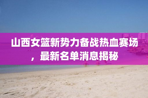 山西女篮新势力备战热血赛场，最新名单消息揭秘
