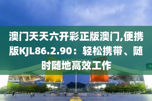 澳门天天六开彩正版澳门,便携版KJL86.2.90：轻松携带、随时随地高效工作