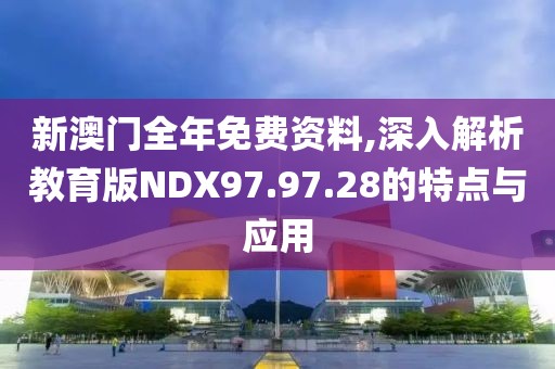 新澳门全年免费资料,深入解析教育版NDX97.97.28的特点与应用