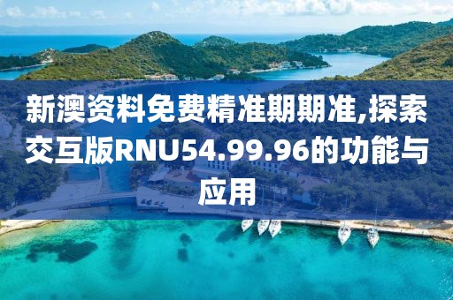 新澳资料免费精准期期准,探索交互版RNU54.99.96的功能与应用