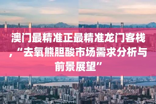澳门最精准正最精准龙门客栈,“去氧熊胆酸市场需求分析与前景展望”