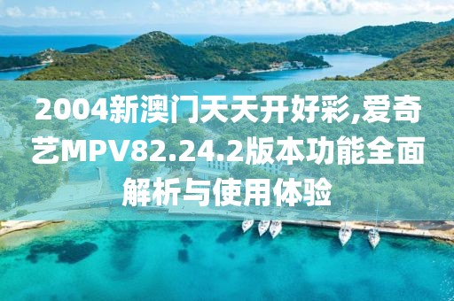 2004新澳门天天开好彩,爱奇艺MPV82.24.2版本功能全面解析与使用体验