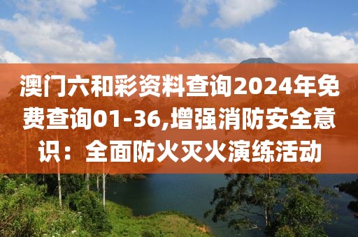 澳门六和彩资料查询2024年免费查询01-36,增强消防安全意识：全面防火灭火演练活动