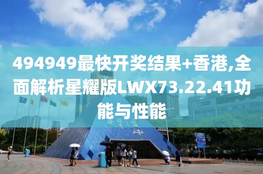 494949最快开奖结果+香港,全面解析星耀版LWX73.22.41功能与性能