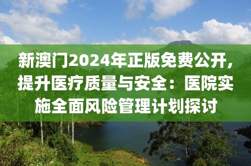 新澳门2024年正版免费公开,提升医疗质量与安全：医院实施全面风险管理计划探讨