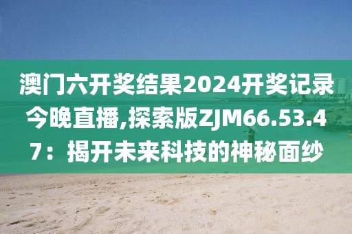 澳门六开奖结果2024开奖记录今晚直播,探索版ZJM66.53.47：揭开未来科技的神秘面纱