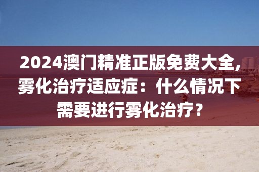 2024澳门精准正版免费大全,雾化治疗适应症：什么情况下需要进行雾化治疗？