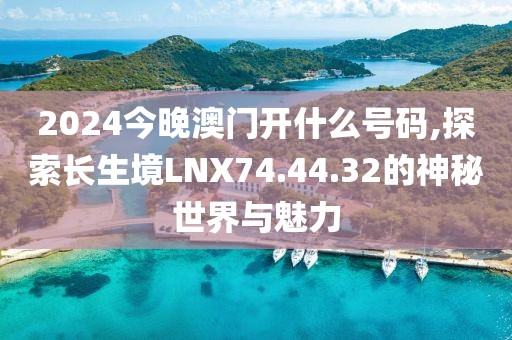 2024今晚澳门开什么号码,探索长生境LNX74.44.32的神秘世界与魅力