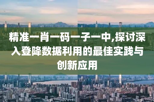 精准一肖一码一子一中,探讨深入登降数据利用的最佳实践与创新应用