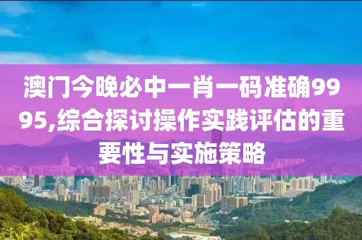 澳门今晚必中一肖一码准确9995,综合探讨操作实践评估的重要性与实施策略