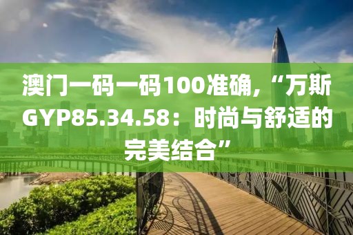 澳门一码一码100准确,“万斯GYP85.34.58：时尚与舒适的完美结合”
