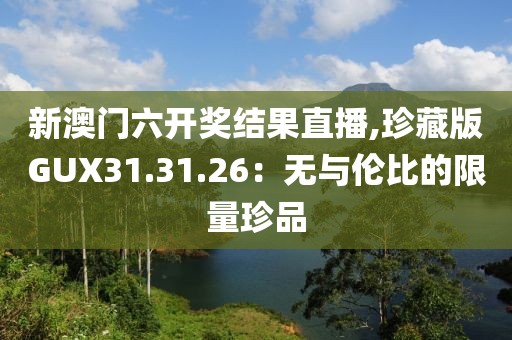 新澳门六开奖结果直播,珍藏版GUX31.31.26：无与伦比的限量珍品