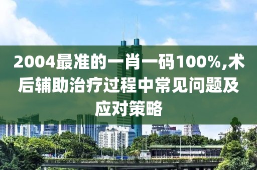2004最准的一肖一码100%,术后辅助治疗过程中常见问题及应对策略