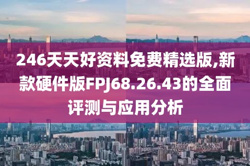 246天天好资料免费精选版,新款硬件版FPJ68.26.43的全面评测与应用分析