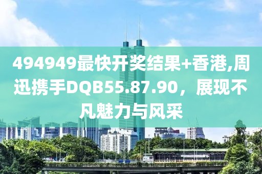 494949最快开奖结果+香港,周迅携手DQB55.87.90，展现不凡魅力与风采