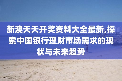 新澳天天开奖资料大全最新,探索中国银行理财市场需求的现状与未来趋势