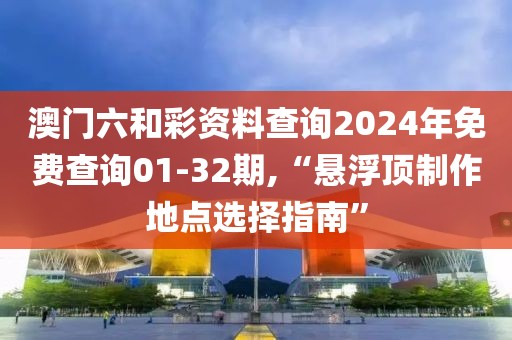 澳门六和彩资料查询2024年免费查询01-32期,“悬浮顶制作地点选择指南”