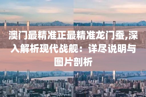 澳门最精准正最精准龙门蚕,深入解析现代战舰：详尽说明与图片剖析