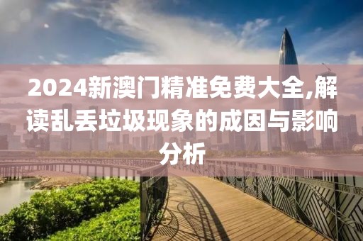 2024新澳门精准免费大全,解读乱丢垃圾现象的成因与影响分析