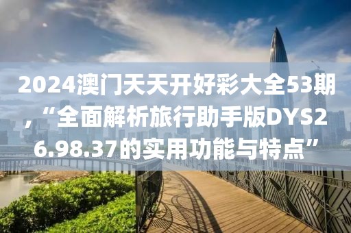 2024澳门天天开好彩大全53期,“全面解析旅行助手版DYS26.98.37的实用功能与特点”