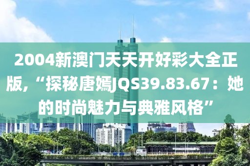 2004新澳门天天开好彩大全正版,“探秘唐嫣JQS39.83.67：她的时尚魅力与典雅风格”