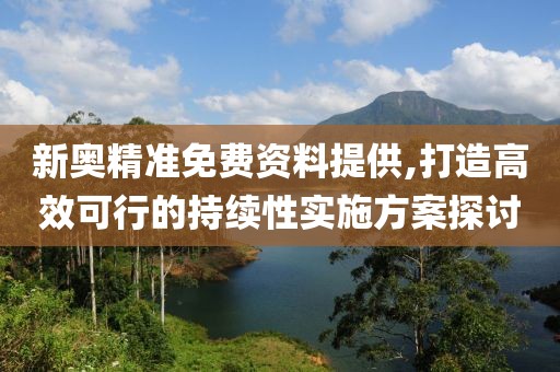 新奥精准免费资料提供,打造高效可行的持续性实施方案探讨
