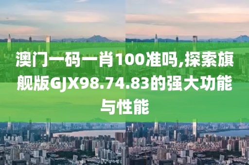 澳门一码一肖100准吗,探索旗舰版GJX98.74.83的强大功能与性能