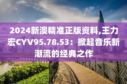 2024新澳精准正版资料,王力宏CYV95.78.53：掀起音乐新潮流的经典之作