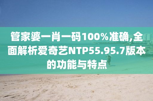 管家婆一肖一码100%准确,全面解析爱奇艺NTP55.95.7版本的功能与特点